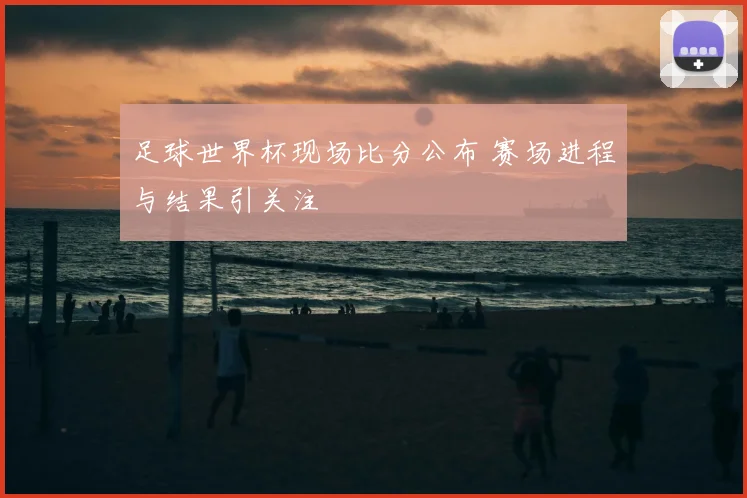 足球世界杯现场比分公布 赛场进程与结果引关注