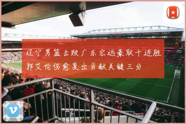 辽宁男篮击败广东宏远豪取十连胜郭艾伦伤愈复出贡献关键三分