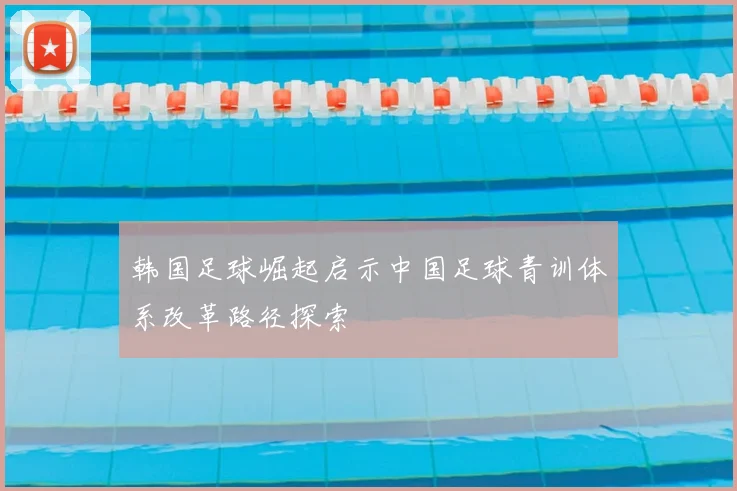 韩国足球崛起启示中国足球青训体系改革路径探索