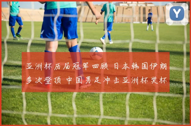 亚洲杯历届冠军回顾 日本韩国伊朗多次登顶 中国男足冲击亚洲杯奖杯再受关注