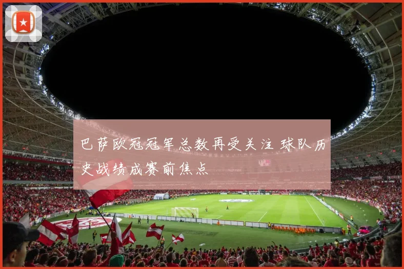 巴萨欧冠冠军总数再受关注 球队历史战绩成赛前焦点