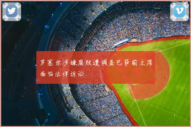 罗塞尔涉嫌腐败遭调查巴萨前主席面临法律诉讼