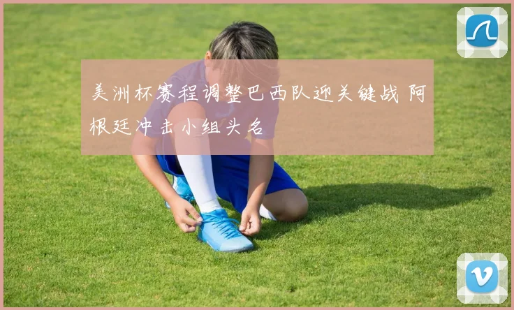 美洲杯赛程调整巴西队迎关键战 阿根廷冲击小组头名