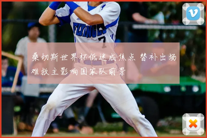 桑切斯世界杯低迷成焦点 替补出场难救主影响国家队前景