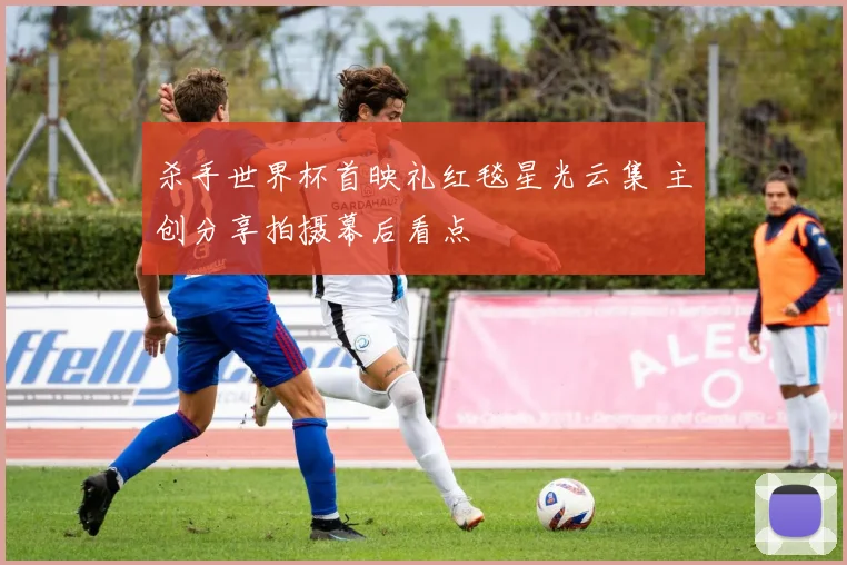 杀手世界杯首映礼红毯星光云集 主创分享拍摄幕后看点