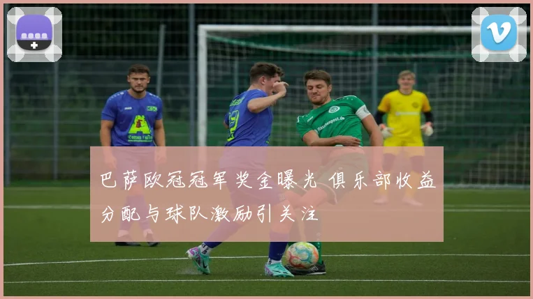 巴萨欧冠冠军奖金曝光 俱乐部收益分配与球队激励引关注