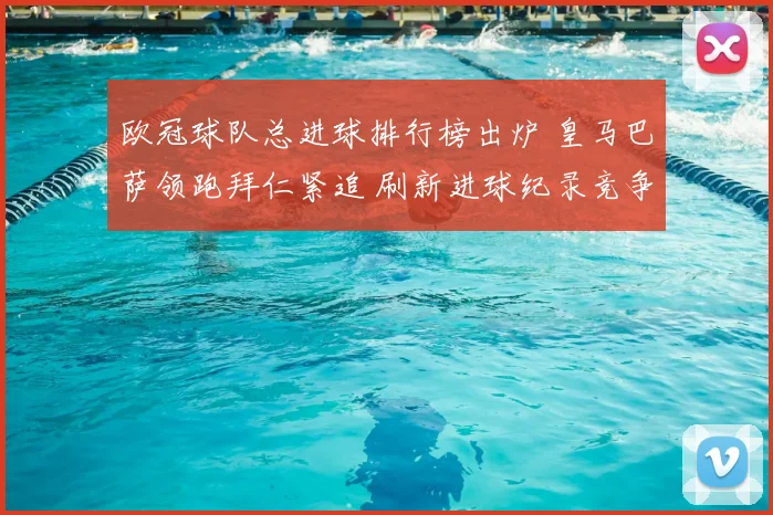 欧冠球队总进球排行榜出炉 皇马巴萨领跑拜仁紧追 刷新进球纪录竞争升温