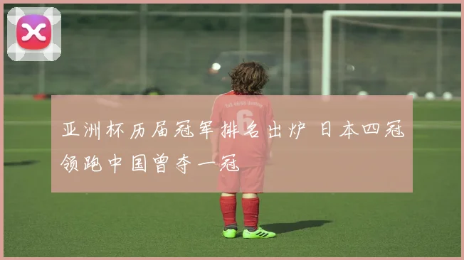 亚洲杯历届冠军排名出炉 日本四冠领跑中国曾夺一冠