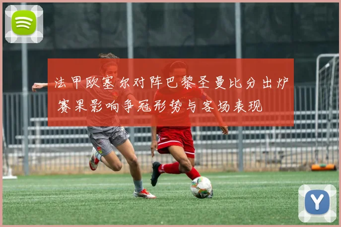 法甲欧塞尔对阵巴黎圣曼比分出炉 赛果影响争冠形势与客场表现