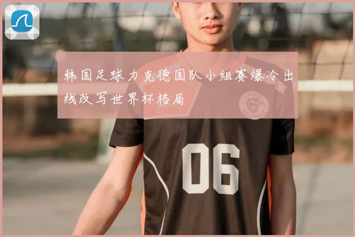 韩国足球力克德国队小组赛爆冷出线改写世界杯格局
