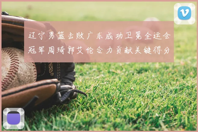 辽宁男篮击败广东成功卫冕全运会冠军周琦郭艾伦合力贡献关键得分