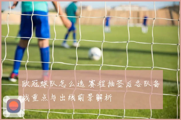 欧冠球队怎么选 赛程抽签后各队备战重点与出线前景解析